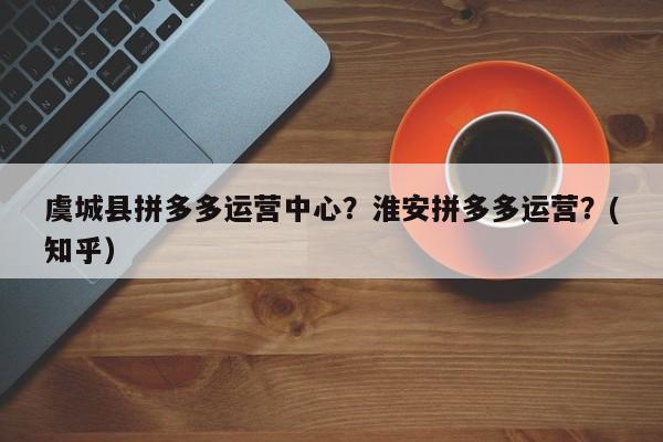 虞城县拼多多运营中心？淮安拼多多运营？(知乎）