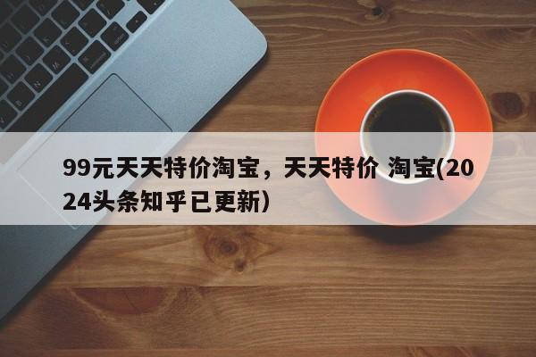 99元天天特价淘宝，天天特价 淘宝(2024头条知乎已更新）
