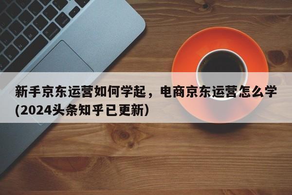 新手京东运营如何学起，电商京东运营怎么学(2024头条知乎已更新）