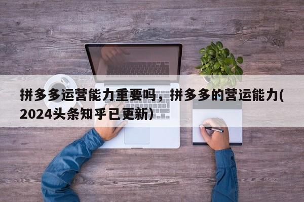 拼多多运营能力重要吗，拼多多的营运能力(2024头条知乎已更新）