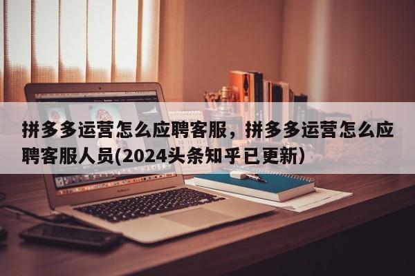 拼多多运营怎么应聘客服，拼多多运营怎么应聘客服人员(2024头条知乎已更新）