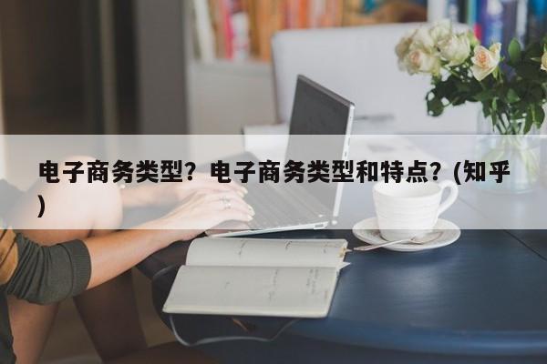 电子商务类型？电子商务类型和特点？(知乎）