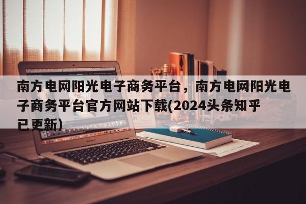 南方电网阳光电子商务平台，南方电网阳光电子商务平台官方网站下载(2024头条知乎已更新）