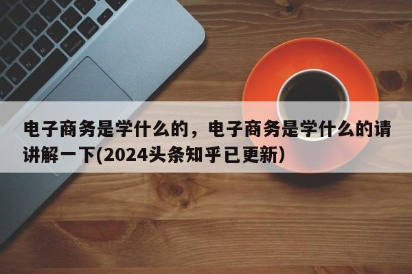 电子商务是学什么的，电子商务是学什么的请讲解一下(2024头条知乎已更新）