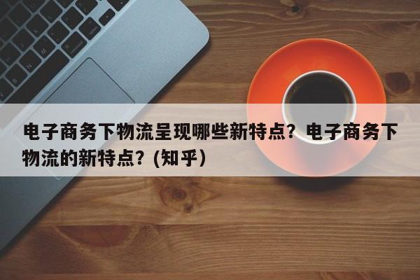 电子商务下物流呈现哪些新特点？电子商务下物流的新特点？(知乎）