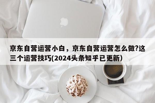 京东自营运营小白，京东自营运营怎么做?这三个运营技巧(2024头条知乎已更新）