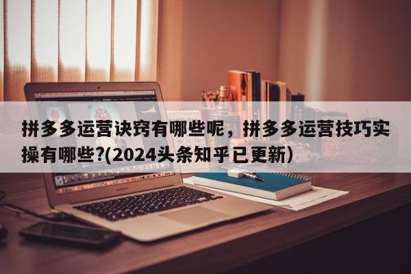 拼多多运营诀窍有哪些呢，拼多多运营技巧实操有哪些?(2024头条知乎已更新）