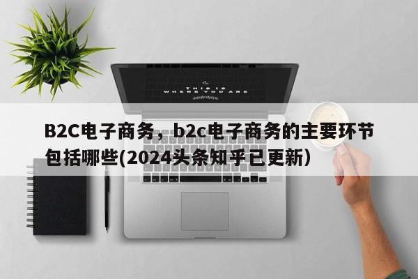 B2C电子商务，b2c电子商务的主要环节包括哪些(2024头条知乎已更新）