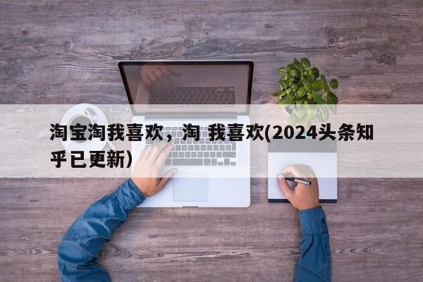 淘宝淘我喜欢，淘 我喜欢(2024头条知乎已更新）