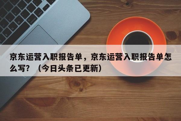 京东运营入职报告单，京东运营入职报告单怎么写？（今日头条已更新）