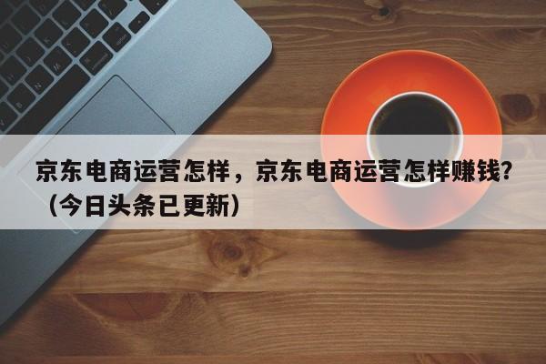 京东电商运营怎样，京东电商运营怎样赚钱？（今日头条已更新）