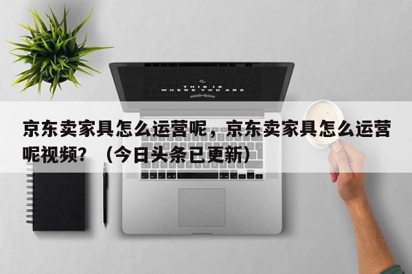 京东卖家具怎么运营呢，京东卖家具怎么运营呢视频？（今日头条已更新）