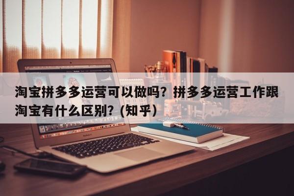 淘宝拼多多运营可以做吗？拼多多运营工作跟淘宝有什么区别？(知乎）