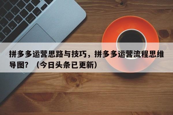拼多多运营思路与技巧，拼多多运营流程思维导图？（今日头条已更新）