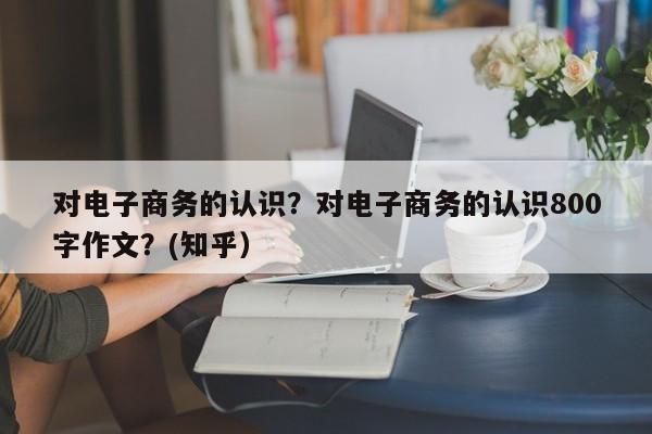 对电子商务的认识？对电子商务的认识800字作文？(知乎）