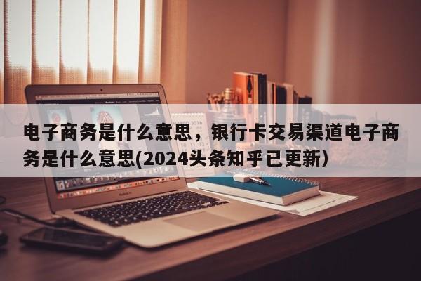 电子商务是什么意思，银行卡交易渠道电子商务是什么意思(2024头条知乎已更新）