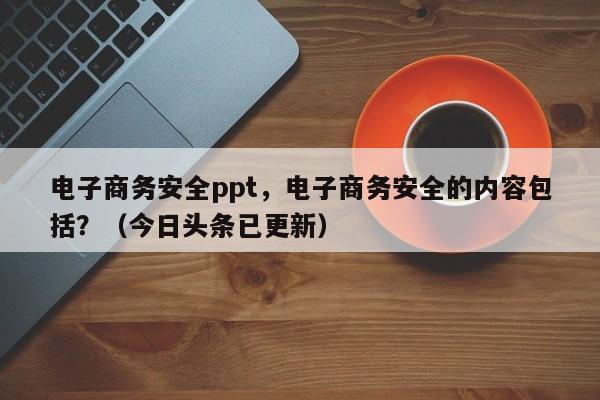 电子商务安全ppt，电子商务安全的内容包括？（今日头条已更新）