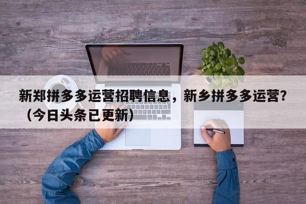 新郑拼多多运营招聘信息，新乡拼多多运营？（今日头条已更新）