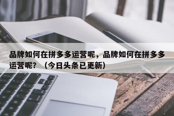 品牌如何在拼多多运营呢，品牌如何在拼多多运营呢？（今日头条已更新）