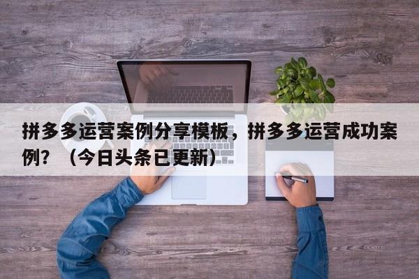 拼多多运营案例分享模板，拼多多运营成功案例？（今日头条已更新）