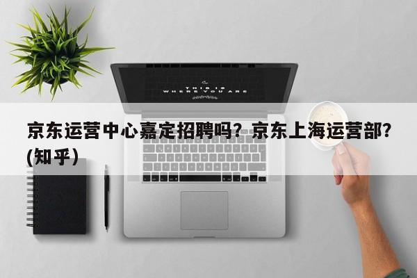 京东运营中心嘉定招聘吗？京东上海运营部？(知乎）