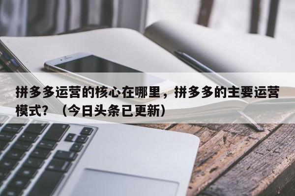 拼多多运营的核心在哪里，拼多多的主要运营模式？（今日头条已更新）