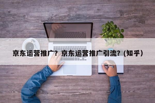 京东运营推广？京东运营推广引流？(知乎）