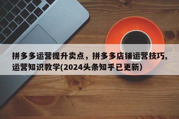拼多多运营提升卖点，拼多多店铺运营技巧,运营知识教学(2024头条知乎已更新）