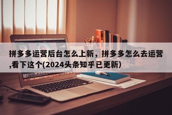 拼多多运营后台怎么上新，拼多多怎么去运营,看下这个(2024头条知乎已更新）