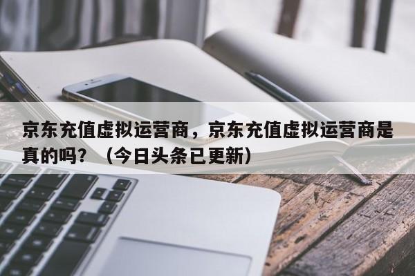 京东充值虚拟运营商，京东充值虚拟运营商是真的吗？（今日头条已更新）