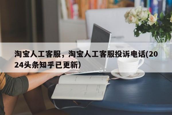 淘宝人工客服，淘宝人工客服投诉电话(2024头条知乎已更新）