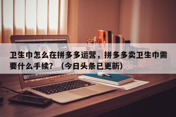卫生巾怎么在拼多多运营，拼多多卖卫生巾需要什么手续？（今日头条已更新）