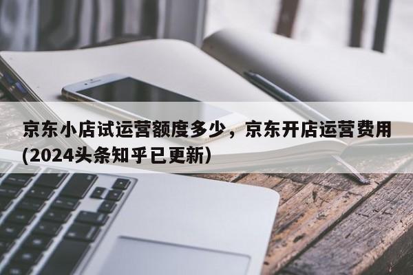 京东小店试运营额度多少，京东开店运营费用(2024头条知乎已更新）