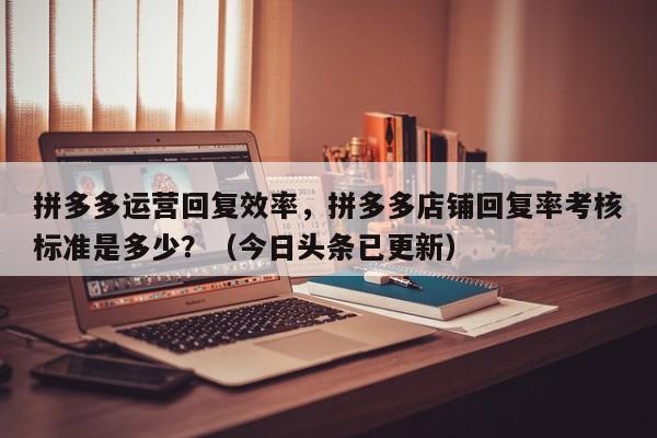 拼多多运营回复效率，拼多多店铺回复率考核标准是多少？（今日头条已更新）