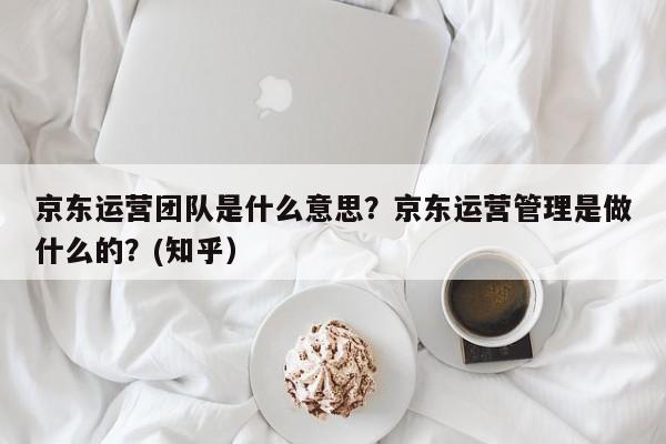 京东运营团队是什么意思？京东运营管理是做什么的？(知乎）