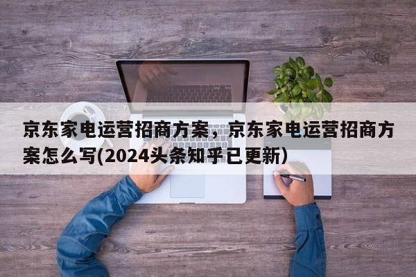 京东家电运营招商方案，京东家电运营招商方案怎么写(2024头条知乎已更新）