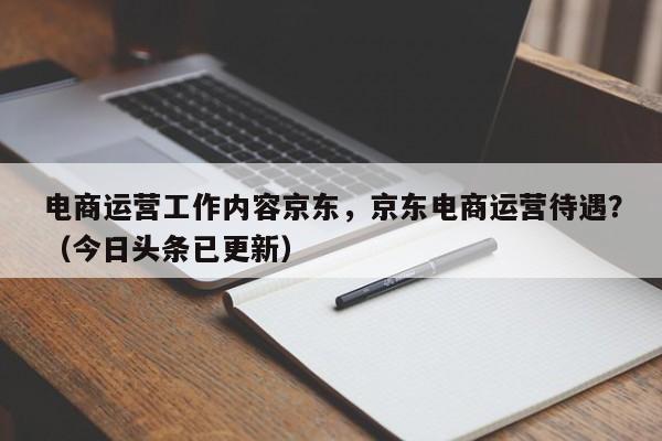 电商运营工作内容京东，京东电商运营待遇？（今日头条已更新）