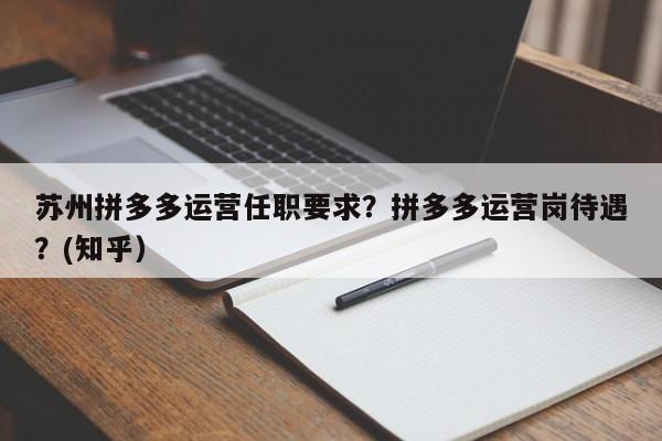苏州拼多多运营任职要求？拼多多运营岗待遇？(知乎）