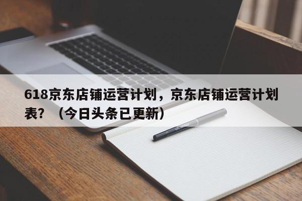618京东店铺运营计划，京东店铺运营计划表？（今日头条已更新）