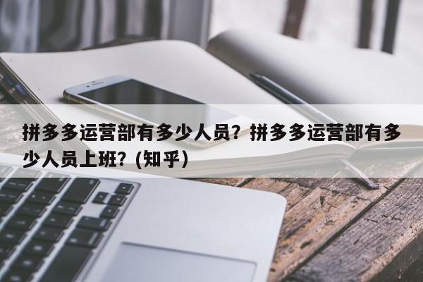 拼多多运营部有多少人员？拼多多运营部有多少人员上班？(知乎）