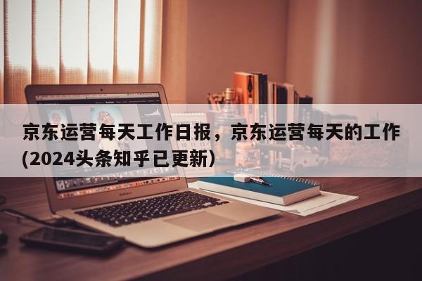 京东运营每天工作日报，京东运营每天的工作(2024头条知乎已更新）