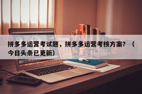 拼多多运营考试题，拼多多运营考核方案？（今日头条已更新）