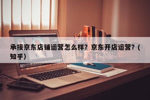 承接京东店铺运营怎么样？京东开店运营？(知乎）