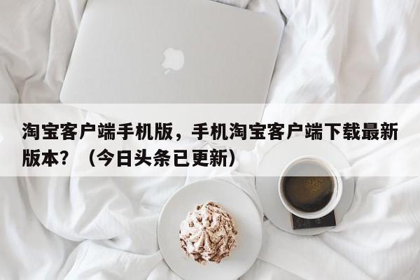 淘宝客户端手机版，手机淘宝客户端下载最新版本？（今日头条已更新）