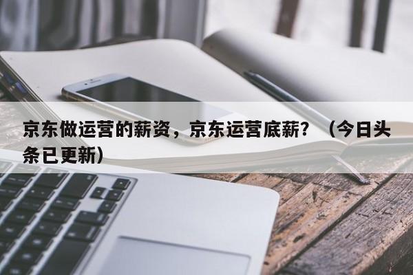 京东做运营的薪资，京东运营底薪？（今日头条已更新）