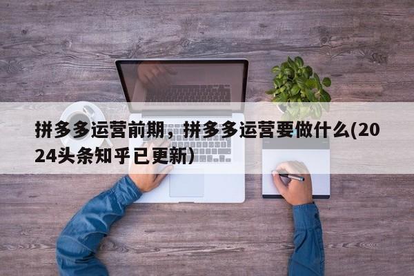拼多多运营前期，拼多多运营要做什么(2024头条知乎已更新）