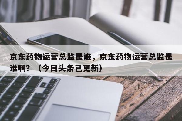 京东药物运营总监是谁，京东药物运营总监是谁啊？（今日头条已更新）