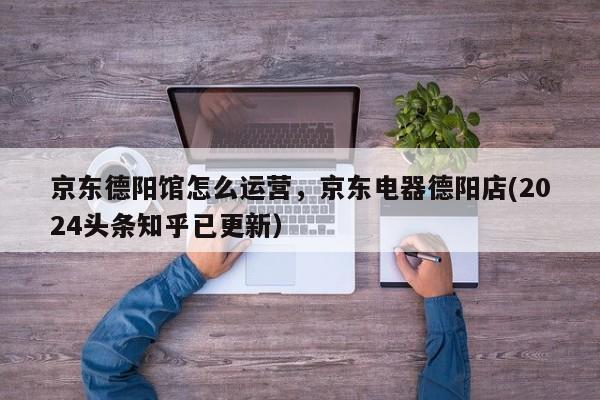 京东德阳馆怎么运营，京东电器德阳店(2024头条知乎已更新）
