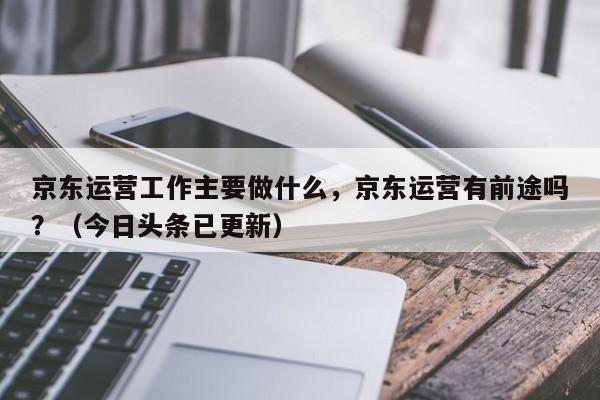 京东运营工作主要做什么，京东运营有前途吗？（今日头条已更新）