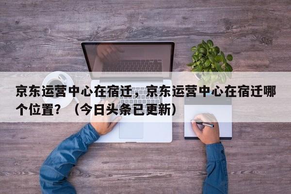 京东运营中心在宿迁，京东运营中心在宿迁哪个位置？（今日头条已更新）